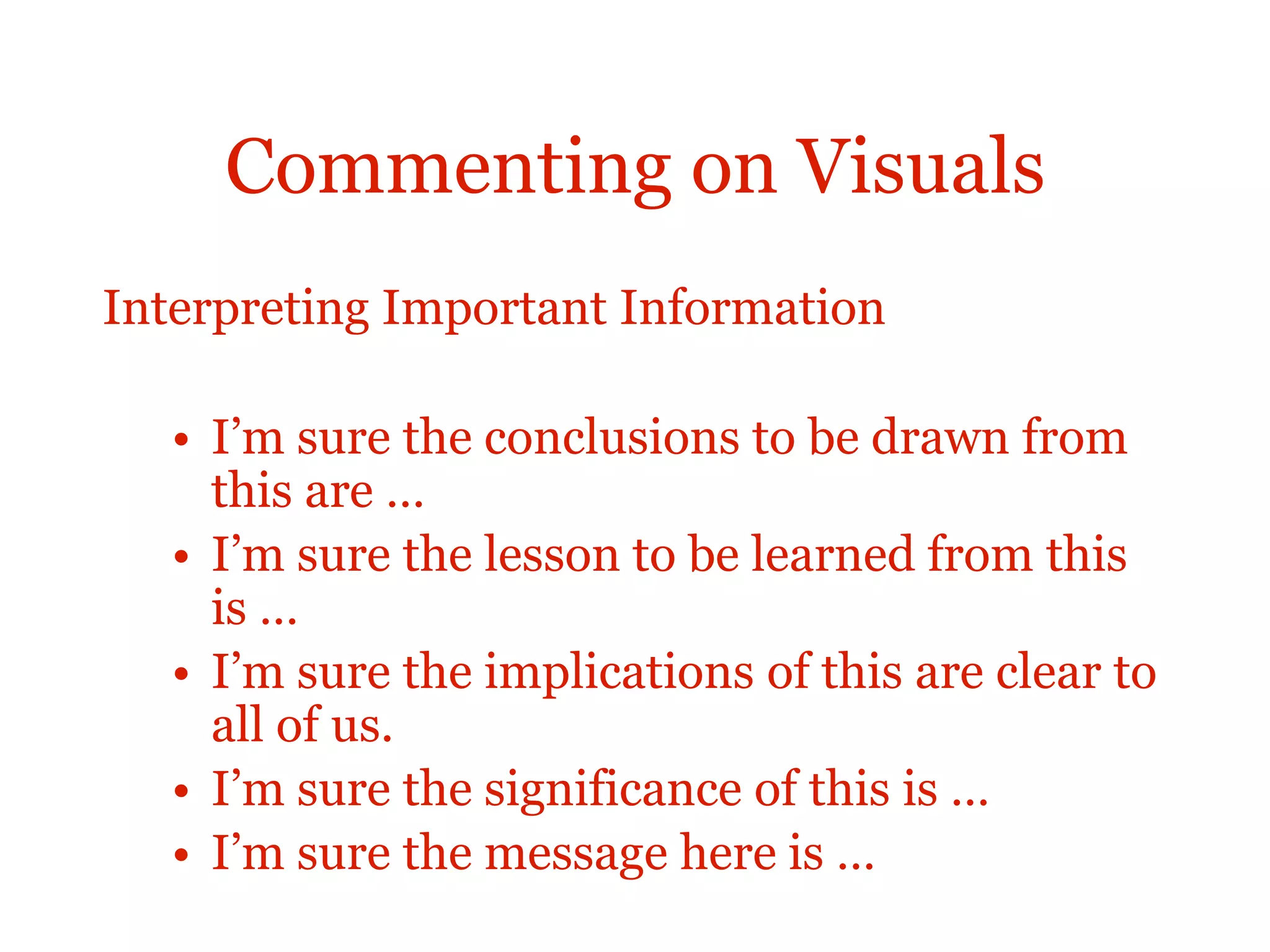 Commenting on Visuals
Interpreting Important Information
• I’m sure the conclusions to be drawn from
this are …
• I’m sure the lesson to be learned from this
is …
• I’m sure the implications of this are clear to
all of us.
• I’m sure the significance of this is …
• I’m sure the message here is …
 