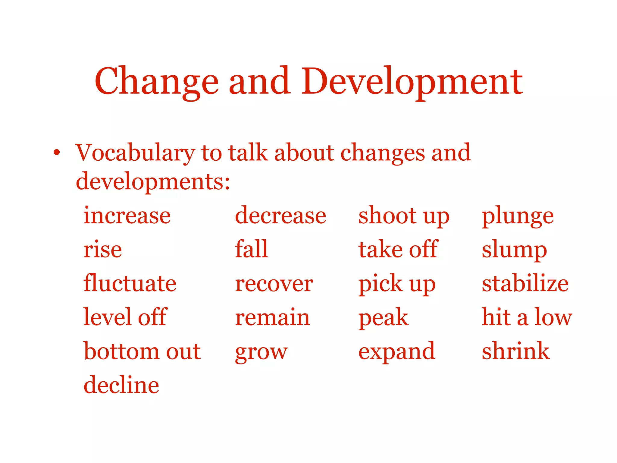 Change and Development
• Vocabulary to talk about changes and
developments:
increase decrease shoot up plunge
rise fall take off slump
fluctuate recover pick up stabilize
level off remain peak hit a low
bottom out grow expand shrink
decline
 