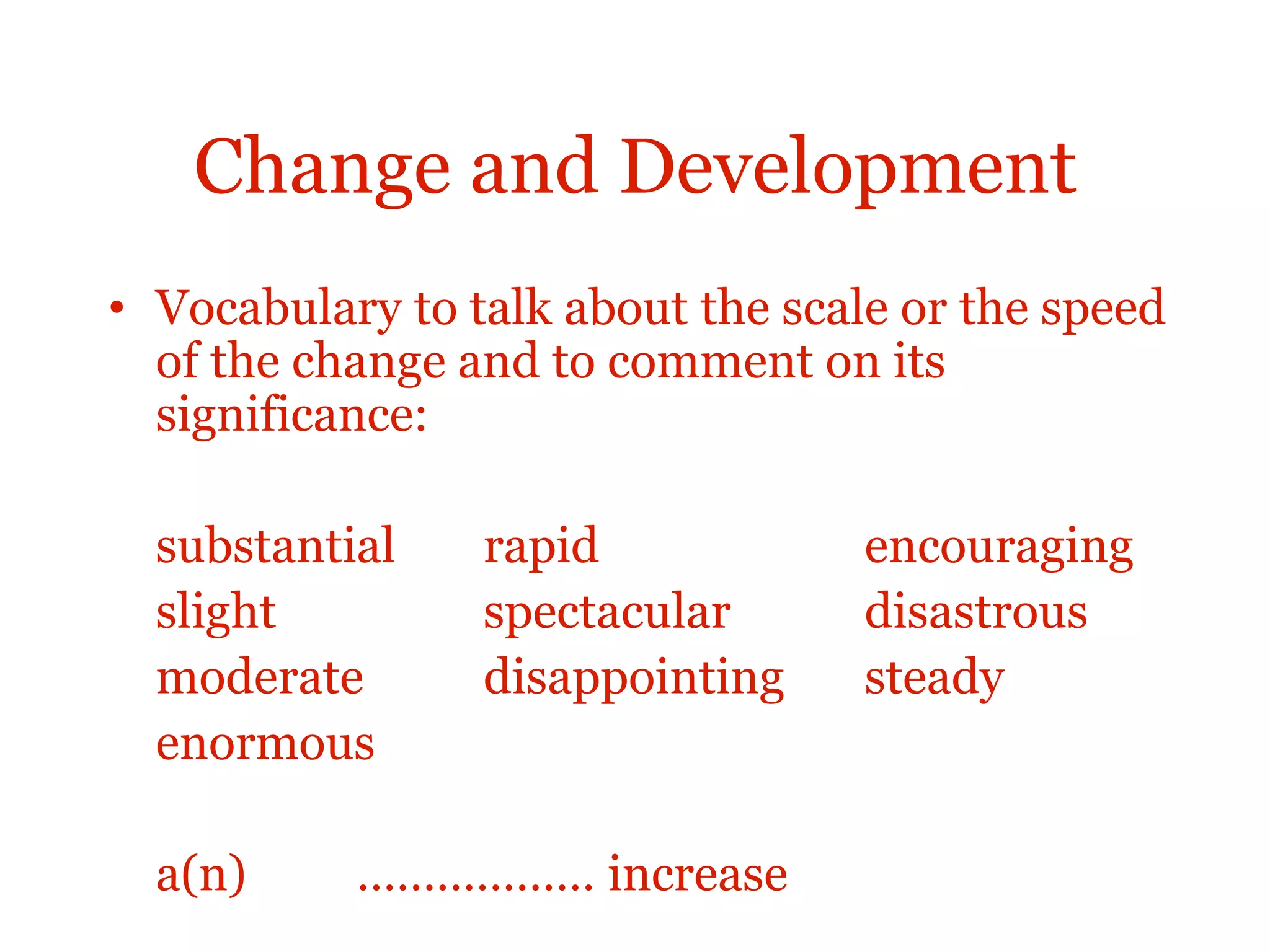 Change and Development
• Vocabulary to talk about the scale or the speed
of the change and to comment on its
significance:
substantial rapid encouraging
slight spectacular disastrous
moderate disappointing steady
enormous
a(n) ……………… increase
 