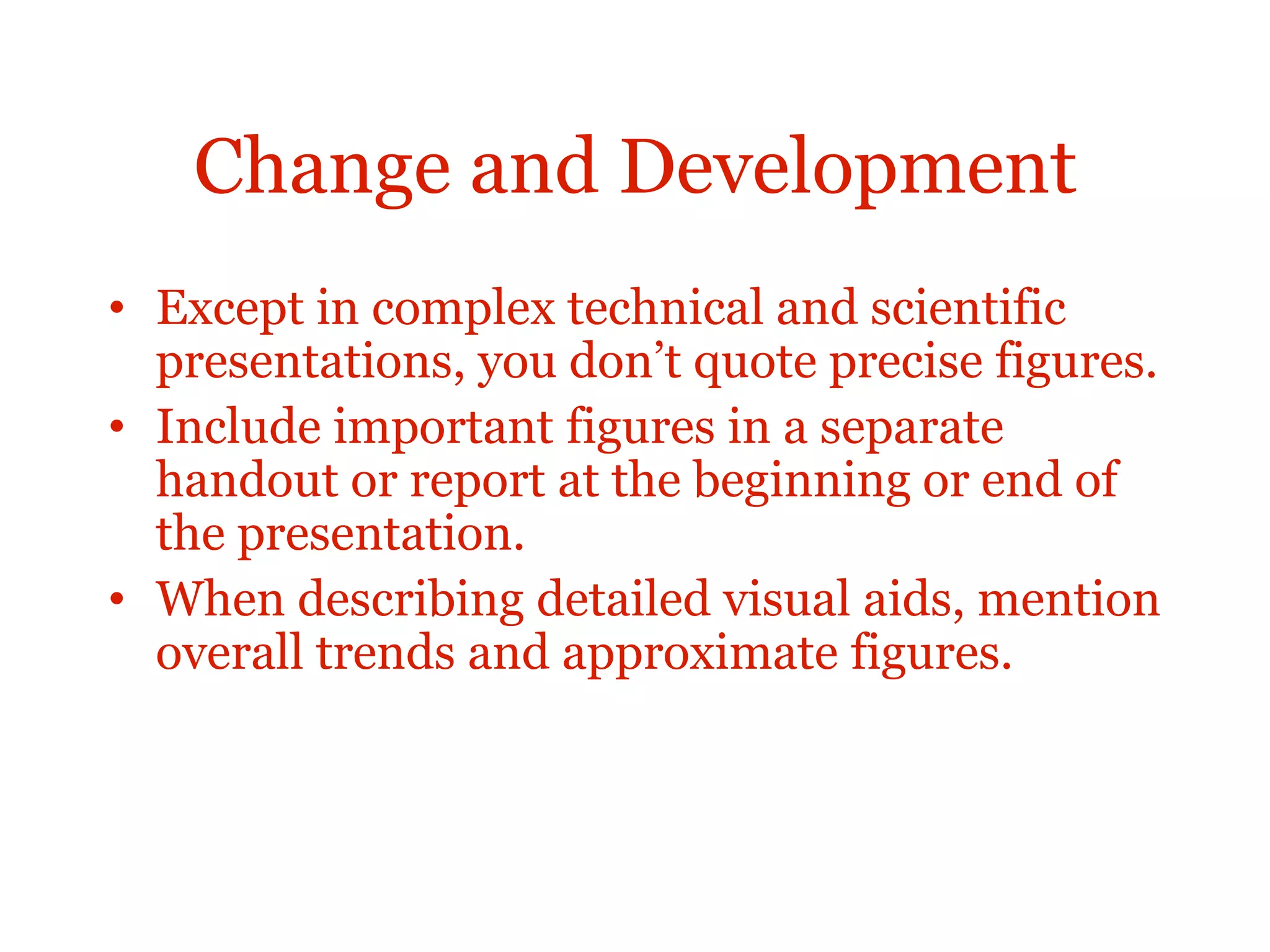 Change and Development
• Except in complex technical and scientific
presentations, you don’t quote precise figures.
• Include important figures in a separate
handout or report at the beginning or end of
the presentation.
• When describing detailed visual aids, mention
overall trends and approximate figures.
 