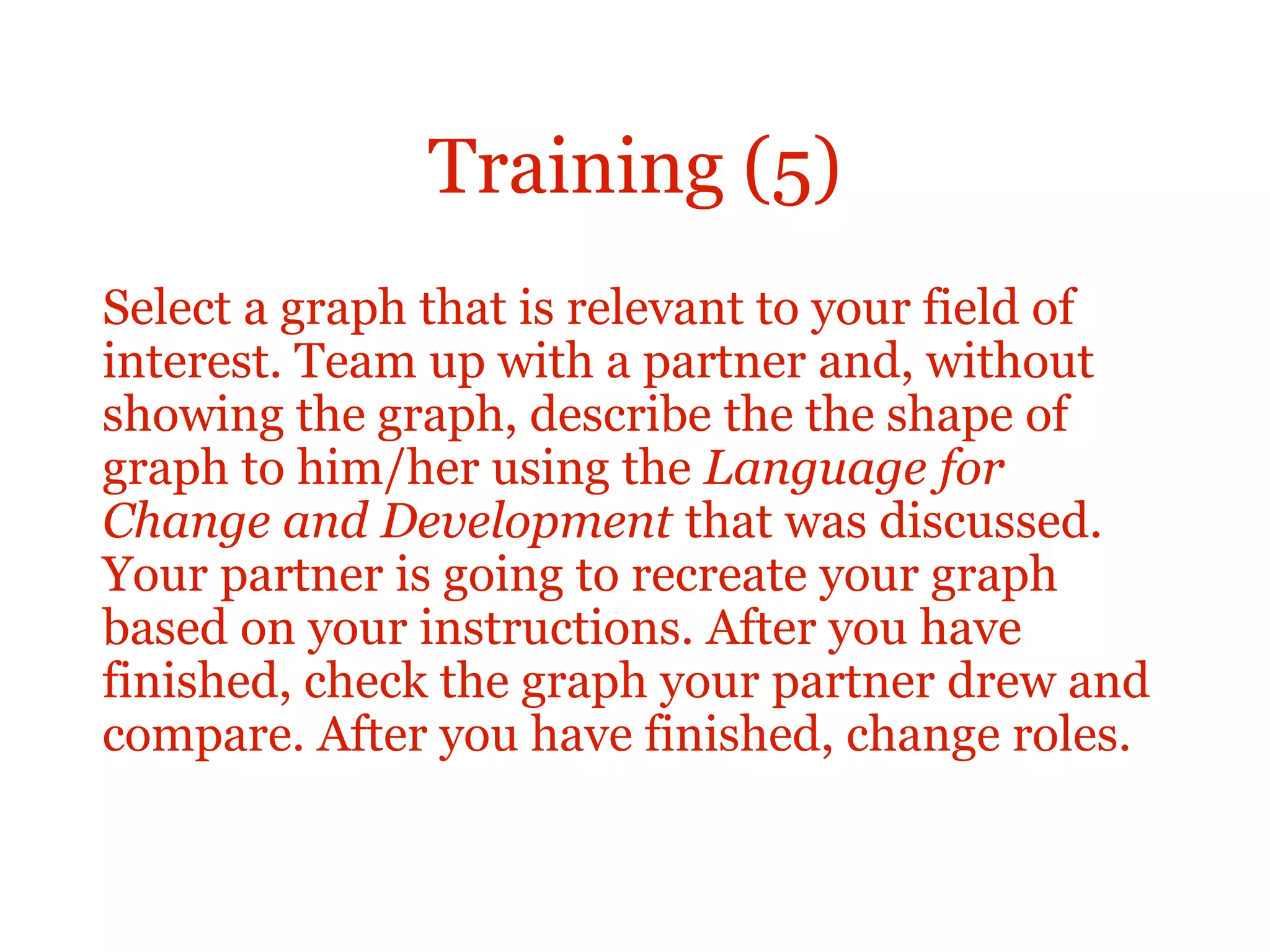 Training (5)
Select a graph that is relevant to your field of
interest. Team up with a partner and, without
showing the graph, describe the the shape of
graph to him/her using the Language for
Change and Development that was discussed.
Your partner is going to recreate your graph
based on your instructions. After you have
finished, check the graph your partner drew and
compare. After you have finished, change roles.
 