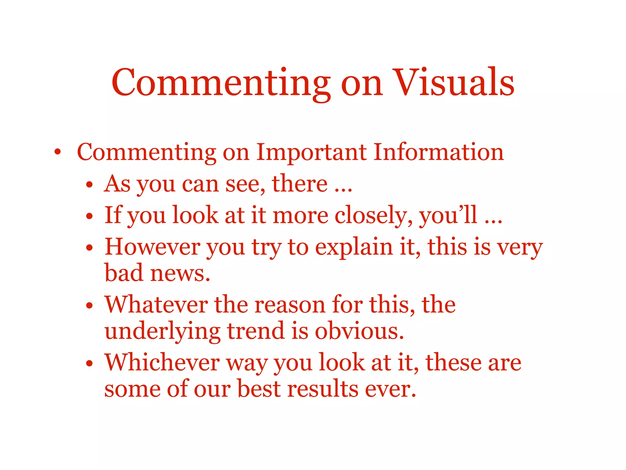 Commenting on Visuals
• Commenting on Important Information
• As you can see, there …
• If you look at it more closely, you’ll …
• However you try to explain it, this is very
bad news.
• Whatever the reason for this, the
underlying trend is obvious.
• Whichever way you look at it, these are
some of our best results ever.
 