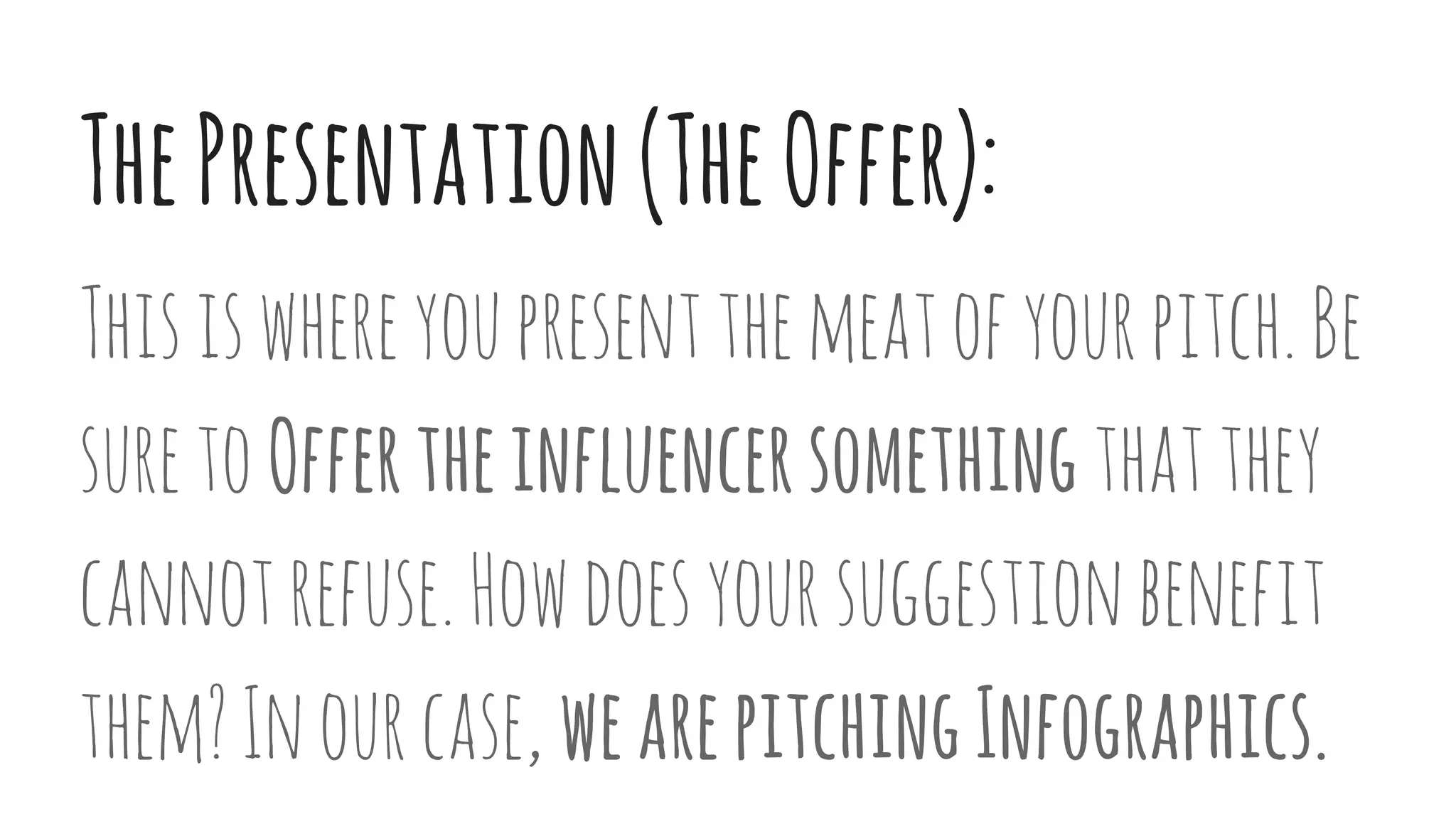 ThePresentation(TheOffer):
Thisiswhereyoupresentthemeatofyourpitch.Be
suretoOffertheinfluencersomething thatthey
cannotrefuse.Howdoesyoursuggestionbenefit
them?Inourcase, wearepitchingInfographics.
 