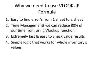Why we need to use VLOOKUP
Formula
1. Easy to find error’s from 1 sheet to 2 sheet
2. Time Management( we can reduce 80% of
our time from using Vlookup function
3. Extremely fast & easy to check value results
4. Simple logic that works for whole inventory’s
values

 