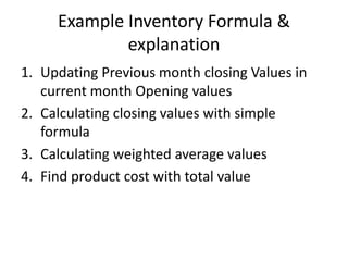 Example Inventory Formula &
explanation
1. Updating Previous month closing Values in
current month Opening values
2. Calculating closing values with simple
formula
3. Calculating weighted average values
4. Find product cost with total value

 