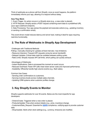 Think of webhooks as a phone call from Shopify: once an event happens, the platform
immediately informs your app, allowing it to respond without delay.
How They Work:
1. Event Trigger: An action occurs in a Shopify store (e.g., a new order is placed).
2. HTTP Request: Shopify sends a POST request containing event data to a predefined URL
(your app’s webhook endpoint).
3. Data Processing: Your app parses the payload and executes actions (e.g., updating inventory
or sending a confirmation email).
This event-driven model reduces latency and server load, making it ideal for apps requiring
real-time functionality.
2. The Role of Webhooks in Shopify App Development
Challenges with Traditional Methods
Polling—manually checking for updates at fixed intervals—has limitations:
- Resource Intensive: Frequent API requests consume server bandwidth.
- Delayed Updates: Critical data might be outdated between polling cycles.
- Rate Limits: Shopify imposes API call limits, which polling can quickly exhaust.
Advantages of Webhooks
- Instant Notifications: Data is processed the moment an event occurs.
- Reduced Overhead: Fewer API calls mean lower server costs and improved performance.
- Scalability: Efficiently handle high-volume events (e.g., flash sales).
Common Use Cases:
- Sending order confirmations to customers.
- Syncing inventory levels across multiple sales channels.
- Updating CRM systems when customer profiles change.
3. Key Shopify Events to Monitor
Shopify supports webhooks for over 50 events. Below are the most impactful for app
developers:
- Orders/Create: Triggered when a new order is placed.
- Products/Update: Fires when product details (e.g., price, inventory) change.
- Customers/Data_Request: Essential for GDPR compliance, notifying apps to provide customer
data.
- Shop/Update: Alerts when store settings (e.g., currency, timezone) are modified.
 