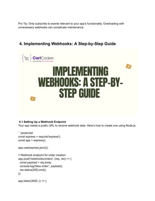 Pro Tip: Only subscribe to events relevant to your app’s functionality. Overloading with
unnecessary webhooks can complicate maintenance.
4. Implementing Webhooks: A Step-by-Step Guide
4.1 Setting Up a Webhook Endpoint
Your app needs a public URL to receive webhook data. Here’s how to create one using Node.js:
```javascript
const express = require('express');
const app = express();
app.use(express.json());
// Webhook endpoint for order creation
app.post('/webhooks/orders', (req, res) => {
const payload = req.body;
console.log('New order:', payload);
res.status(200).end();
});
app.listen(3000, () => {
 