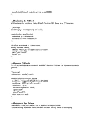 console.log('Webhook endpoint running on port 3000');
});
```
4.2 Registering the Webhook
Webhooks can be registered via the Shopify Admin or API. Below is an API example:
```javascript
const Shopify = require('shopify-api-node');
const shopify = new Shopify({
shopName: 'your-store-name',
accessToken: 'your-access-token'
});
// Register a webhook for order creation
shopify.webhook.create({
address: 'https://your-app.com/webhooks/orders',
topic: 'orders/create',
format: 'json'
});
```
4.3 Securing Webhooks
Shopify signs webhook requests with an HMAC signature. Validate it to ensure requests are
genuine:
```javascript
const crypto = require('crypto');
function verifyWebhook(req, secret) {
const hmac = req.get('X-Shopify-Hmac-Sha256');
const body = JSON.stringify(req.body);
const hash = crypto
.createHmac('sha256', secret)
.update(body)
.digest('base64');
return hmac === hash;
}
```
4.4 Processing Data Reliably
- Idempotency: Use unique event IDs to avoid duplicate processing.
- Error Handling: Implement retries for failed requests and log errors for debugging.
 