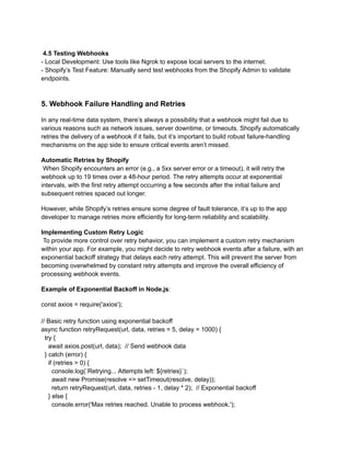 4.5 Testing Webhooks
- Local Development: Use tools like Ngrok to expose local servers to the internet.
- Shopify’s Test Feature: Manually send test webhooks from the Shopify Admin to validate
endpoints.
5. Webhook Failure Handling and Retries
In any real-time data system, there’s always a possibility that a webhook might fail due to
various reasons such as network issues, server downtime, or timeouts. Shopify automatically
retries the delivery of a webhook if it fails, but it’s important to build robust failure-handling
mechanisms on the app side to ensure critical events aren’t missed.
Automatic Retries by Shopify​
When Shopify encounters an error (e.g., a 5xx server error or a timeout), it will retry the
webhook up to 19 times over a 48-hour period. The retry attempts occur at exponential
intervals, with the first retry attempt occurring a few seconds after the initial failure and
subsequent retries spaced out longer.
However, while Shopify’s retries ensure some degree of fault tolerance, it’s up to the app
developer to manage retries more efficiently for long-term reliability and scalability.
Implementing Custom Retry Logic​
To provide more control over retry behavior, you can implement a custom retry mechanism
within your app. For example, you might decide to retry webhook events after a failure, with an
exponential backoff strategy that delays each retry attempt. This will prevent the server from
becoming overwhelmed by constant retry attempts and improve the overall efficiency of
processing webhook events.
Example of Exponential Backoff in Node.js:
const axios = require('axios');
// Basic retry function using exponential backoff
async function retryRequest(url, data, retries = 5, delay = 1000) {
try {
await axios.post(url, data); // Send webhook data
} catch (error) {
if (retries > 0) {
console.log(`Retrying... Attempts left: ${retries}`);
await new Promise(resolve => setTimeout(resolve, delay));
return retryRequest(url, data, retries - 1, delay * 2); // Exponential backoff
} else {
console.error('Max retries reached. Unable to process webhook.');
 