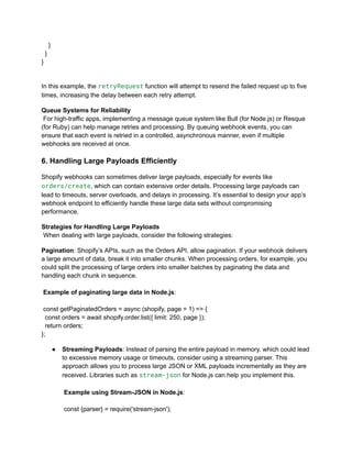 }
}
}
In this example, the retryRequest function will attempt to resend the failed request up to five
times, increasing the delay between each retry attempt.
Queue Systems for Reliability​
For high-traffic apps, implementing a message queue system like Bull (for Node.js) or Resque
(for Ruby) can help manage retries and processing. By queuing webhook events, you can
ensure that each event is retried in a controlled, asynchronous manner, even if multiple
webhooks are received at once.
6. Handling Large Payloads Efficiently
Shopify webhooks can sometimes deliver large payloads, especially for events like
orders/create, which can contain extensive order details. Processing large payloads can
lead to timeouts, server overloads, and delays in processing. It’s essential to design your app’s
webhook endpoint to efficiently handle these large data sets without compromising
performance.
Strategies for Handling Large Payloads​
When dealing with large payloads, consider the following strategies:
Pagination: Shopify’s APIs, such as the Orders API, allow pagination. If your webhook delivers
a large amount of data, break it into smaller chunks. When processing orders, for example, you
could split the processing of large orders into smaller batches by paginating the data and
handling each chunk in sequence.​
​
Example of paginating large data in Node.js:​
​
const getPaginatedOrders = async (shopify, page = 1) => {
const orders = await shopify.order.list({ limit: 250, page });
return orders;
};
●​ Streaming Payloads: Instead of parsing the entire payload in memory, which could lead
to excessive memory usage or timeouts, consider using a streaming parser. This
approach allows you to process large JSON or XML payloads incrementally as they are
received. Libraries such as stream-json for Node.js can help you implement this.​
​
Example using Stream-JSON in Node.js:​
​
const {parser} = require('stream-json');
 
