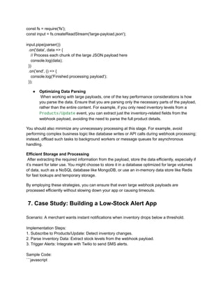 const fs = require('fs');
const input = fs.createReadStream('large-payload.json');
input.pipe(parser())
.on('data', data => {
// Process each chunk of the large JSON payload here
console.log(data);
})
.on('end', () => {
console.log('Finished processing payload');
});
●​ Optimizing Data Parsing​
When working with large payloads, one of the key performance considerations is how
you parse the data. Ensure that you are parsing only the necessary parts of the payload,
rather than the entire content. For example, if you only need inventory levels from a
Products/Update event, you can extract just the inventory-related fields from the
webhook payload, avoiding the need to parse the full product details.
You should also minimize any unnecessary processing at this stage. For example, avoid
performing complex business logic like database writes or API calls during webhook processing;
instead, offload such tasks to background workers or message queues for asynchronous
handling.
Efficient Storage and Processing​
After extracting the required information from the payload, store the data efficiently, especially if
it’s meant for later use. You might choose to store it in a database optimized for large volumes
of data, such as a NoSQL database like MongoDB, or use an in-memory data store like Redis
for fast lookups and temporary storage.
By employing these strategies, you can ensure that even large webhook payloads are
processed efficiently without slowing down your app or causing timeouts.
7. Case Study: Building a Low-Stock Alert App
Scenario: A merchant wants instant notifications when inventory drops below a threshold.
Implementation Steps:
1. Subscribe to Products/Update: Detect inventory changes.
2. Parse Inventory Data: Extract stock levels from the webhook payload.
3. Trigger Alerts: Integrate with Twilio to send SMS alerts.
Sample Code:
```javascript
 