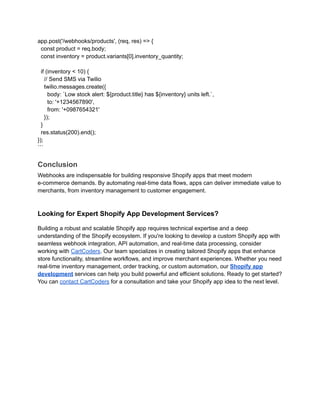 app.post('/webhooks/products', (req, res) => {
const product = req.body;
const inventory = product.variants[0].inventory_quantity;
if (inventory < 10) {
// Send SMS via Twilio
twilio.messages.create({
body: `Low stock alert: ${product.title} has ${inventory} units left.`,
to: '+1234567890',
from: '+0987654321'
});
}
res.status(200).end();
});
```
Conclusion
Webhooks are indispensable for building responsive Shopify apps that meet modern
e-commerce demands. By automating real-time data flows, apps can deliver immediate value to
merchants, from inventory management to customer engagement.
Looking for Expert Shopify App Development Services?
Building a robust and scalable Shopify app requires technical expertise and a deep
understanding of the Shopify ecosystem. If you're looking to develop a custom Shopify app with
seamless webhook integration, API automation, and real-time data processing, consider
working with CartCoders. Our team specializes in creating tailored Shopify apps that enhance
store functionality, streamline workflows, and improve merchant experiences. Whether you need
real-time inventory management, order tracking, or custom automation, our Shopify app
development services can help you build powerful and efficient solutions. Ready to get started?
You can contact CartCoders for a consultation and take your Shopify app idea to the next level.
 