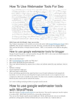 How To Use Webmaster Tools For Seo
Hello Start with click Reader, hope you are fine.
Um. Today I am going to tell you how you can work easily with Google Webmaster Tools A.K.A
(GWMT). The Google webmaster tool is the old name, recently Google has updated WMT to
GSC and the full name is Google Search Console. GSC is very famous across SEO & blogging
users.
How to use google webmaster tools for blogger
Google Search Console is a tool provided by Google INC, GSC is all in one tool which help us to
check many things on our website such as:
 what is our Crawl rate?
 How search Engine bot render our Web site?
 How many Backlink has been indexed?
 Does our website hacked by anyone else or does our website attack by any malware virus or
not?
 Submit a sitemap
 Crawl important webpages
 404 error pages notification
Every one having question in the mind that how to use Google webmaster tools properly &
accurately. Let’s me tell you one thing that Google search console is not a tough tool to use
compared to other tools available in the market. No other tools available in marketing who work
flawlessly like search console with all the feature.
Let’s start working verifying website on google search console
How to use google webmaster tools
with WordPress
Open the website Google search console in your browser. You need to sign up or need to sign in
to work in GSC. After login you will see a screen like shown below.
You can see the Google search console dashboard. On the right hand site you can see help &
preference setting option. On the left hand side you can see there are 3 option name as
 