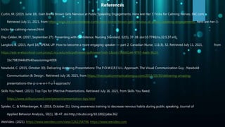 Curtin, M. (2019, June 18). Even Brené Brown Gets Nervous at Public Speaking Engagements. Here Are Her 3 Tricks for Calming Nerves. INC.com.
Retrieved July 11, 2021, from https://www.inc.com/melanie-curtin/even-brene-brown-gets-nervous-at-public-speaking-engagements- here-are-her-3-
tricks-for-calming-nerves.html
Day-Calder, M. (2017, September 27). Presenting with Confidence. Nursing Standard, 32(5), 37-38. doi:10.7748/ns.32.5.37.s41
Langlois, B. (2015, April 18). SPEAK UP: How to become a more engaging speaker — part 2. Canadian Nurse, 111(3), 32. Retrieved July 11, 2021, from
https://eds-a-ebscohost-com.proxy1.ncu.edu/eds/pdfviewer/pdfviewer?vid=1&sid=586661e6-9797-4aeb-9b24-
1bc7983944b8%40sessionmgr4008
Newbold, C. (2015, October 30). Delivering Amazing Presentations: The P.O.W.E.R.F.U.L. Approach. The Visual Communication Guy . Newbold
Communication & Design . Retrieved July 16, 2021, from https://thevisualcommunicationguy.com/2015/10/30/delivering-amazing-
presentations-the-p-o-w-e-r-f-u-l-approach/
Skills You Need. (2021). Top Tips for Effective Presentations. Retrieved July 16, 2021, from Skills You Need:
https://www.skillsyouneed.com/present/presentation-tips.html
Spieler, C., & Miltenberger, R. (2016, October 21). Using awareness training to decrease nervous habits during public speaking. Journal of
Applied Behavior Analysis,, 50(1), 38-47. doi:http://dx.doi.org/10.1002/jaba.362
WeVideo. (2021). https://www.wevideo.com/view/2262254798. https://www.wevideo.com
References
 