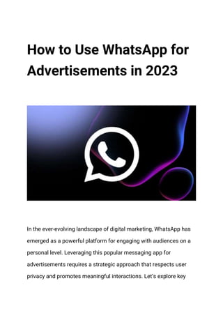 How to Use WhatsApp for
Advertisements in 2023
In the ever-evolving landscape of digital marketing, WhatsApp has
emerged as a powerful platform for engaging with audiences on a
personal level. Leveraging this popular messaging app for
advertisements requires a strategic approach that respects user
privacy and promotes meaningful interactions. Let’s explore key
 