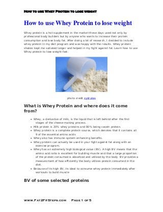How to use Whey Protein to lose weight
How to use Whey Protein to lose weight
Whey protein is a hot supplement in the market these days used not only by
professional body builders but by anyone who wants to increase their protein
consumption and lose body fat. After doing a lot of research, I decided to include
whey protein in my diet program and was happy with the results. Whey protein
shakes kept me satiated longer and helped in my fight against fat. Learn how to use
Whey protein to lose weight fast.
photo credit zydrutex
What is Whey Protein and where does it come
from?
• Whey, a derivative of milk, is the liquid that is left behind after the first
stages of the cheese-making process.
• Milk protein is 20% whey proteins and 80% being casein protein.
• Whey protein is a complete protein source, which denotes that it contains all
9 of the essential amino acids
• Whey also has immune-system enhancing benefits.
• Whey protein can actually be used in your fight against fat along with an
exercise program.
• Whey has an extremely high biological value (BV). A high BV means that the
amino acid ratio is excellent for building muscle and that a large proportion
of the protein consumed is absorbed and utilized by the body. BV provides a
measurement of how efficiently the body utilizes protein consumed in the
diet.
• Because of its high BV, its ideal to consume whey protein immediately after
workouts to build muscle
BV of some selected proteins
www.Fat2FitSteps.com Page 1 of 5
 