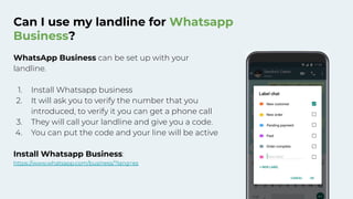 Can I use my landline for Whatsapp
Business?
WhatsApp Business can be set up with your
landline.
1. Install Whatsapp business
2. It will ask you to verify the number that you
introduced, to verify it you can get a phone call
3. They will call your landline and give you a code.
4. You can put the code and your line will be active
Install Whatsapp Business:
https://www.whatsapp.com/business/?lang=es
 