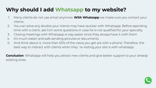 Why should I add Whatsapp to my website?
1. Many clients do not use email anymore. With Whatsapp we make sure you contact your
clients.
2. You can solve any doubts your clients may have quicker with Whatsapp. Before spending
time with a client, ask him some questions in case he is not qualiﬁed for your specialty
3. Closing meetings with Whatsapp is way easier since they always have it with them
4. It’s much easier and safe sending pictures or documents.
5. And think about it, more than 50% of the views you get are with a phone. Therefore, the
best way to interact with clients when they´re visiting your site is with whatsapp.
Conclusion: Whatsapp will help you attract new clients and give better support to your already
existing ones.
 
