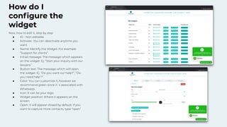 How do I
conﬁgure the
widget
Now, how to edit it, step by step
● ID - Non editable
● Activate- You can deactivate anytime you
want.
● Name: Identify the Widget. For example
“Support for clients”
● Initial message: The message which appears
on the widget. Ej: “Start your inquiry with our
lawyers.”
● Button text: The message which will open
the widget. Ej. “Do you want our help?”, “Do
you need help’?”.
● Color: You can customize it, however we
recommend green since it´s associated with
Whatsapp.
● Icon: It can be your logo.
● Widget position: Where it appears on the
screen.
● Open: it will appear closed by default. If you
want to capture more contacts, type “open”
 