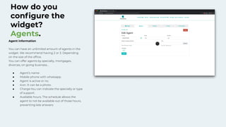 How do you
conﬁgure the
widget?
Agents.
Agent information
You can have an unlimited amount of agents in the
widget. We recommend having 2 or 3. Depending
on the size of the ofﬁce.
You can offer agents by specialty, mortgages,
divorces, on going business…
● Agent’s name
● Mobile phone with whatsapp.
● Agent is active or no.
● Icon. It can be a photo.
● Charge.You can indicate the specialty or type
of support.
● Available hours. The schedule allows the
agent to not be available out of those hours,
preventing late answers
 