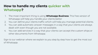 How to handle my clients quicker with
Whatsapp?
1. The most important thing is using Whatsapp Business. This free version of
Whatsapp will help you handle your clients better
2. You can deﬁne your clients trafﬁc which will help you manage potential clients.
3. You can add automatic answer messages in a way that your clients are always
dealt with even though you are not available.
4. You can add services in a way that your clients can accept the custom ships or
other documents from Whatsapp.
Sign to our webinar where we explain to you step by step how to get the most out
of Whatsapp.
 