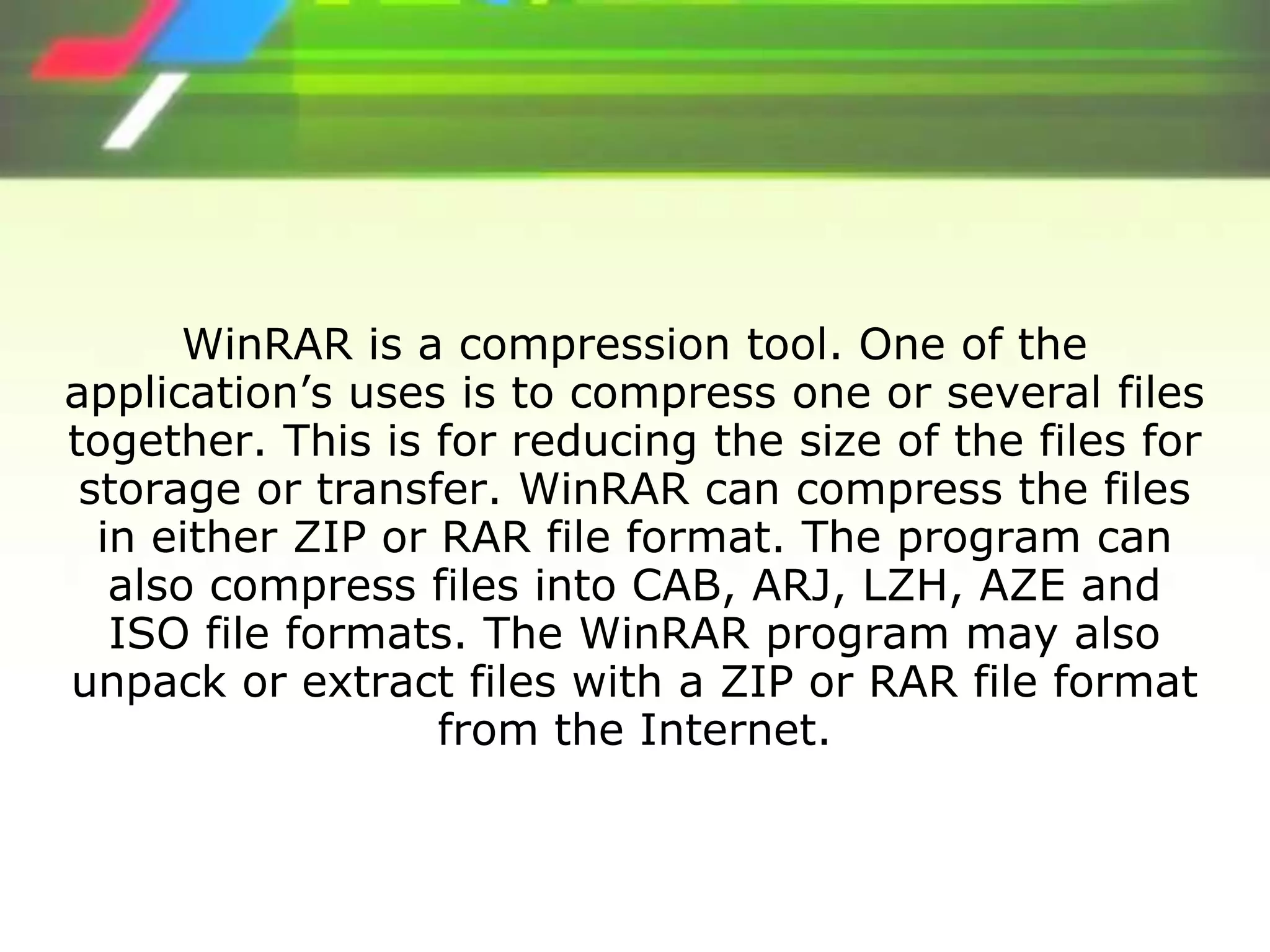 WinRAR is a compression tool. One of the
application’s uses is to compress one or several files
together. This is for reducing the size of the files for
storage or transfer. WinRAR can compress the files
in either ZIP or RAR file format. The program can
also compress files into CAB, ARJ, LZH, AZE and
ISO file formats. The WinRAR program may also
unpack or extract files with a ZIP or RAR file format
from the Internet.
 