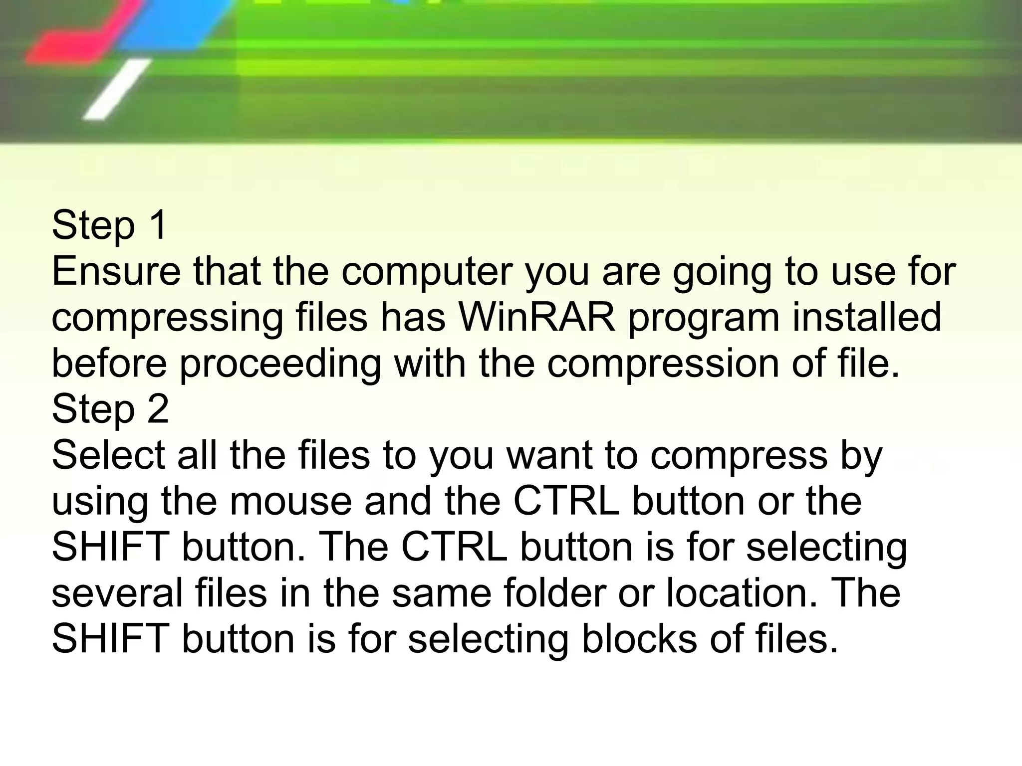 Step 1
Ensure that the computer you are going to use for
compressing files has WinRAR program installed
before proceeding with the compression of file.
Step 2
Select all the files to you want to compress by
using the mouse and the CTRL button or the
SHIFT button. The CTRL button is for selecting
several files in the same folder or location. The
SHIFT button is for selecting blocks of files.
 