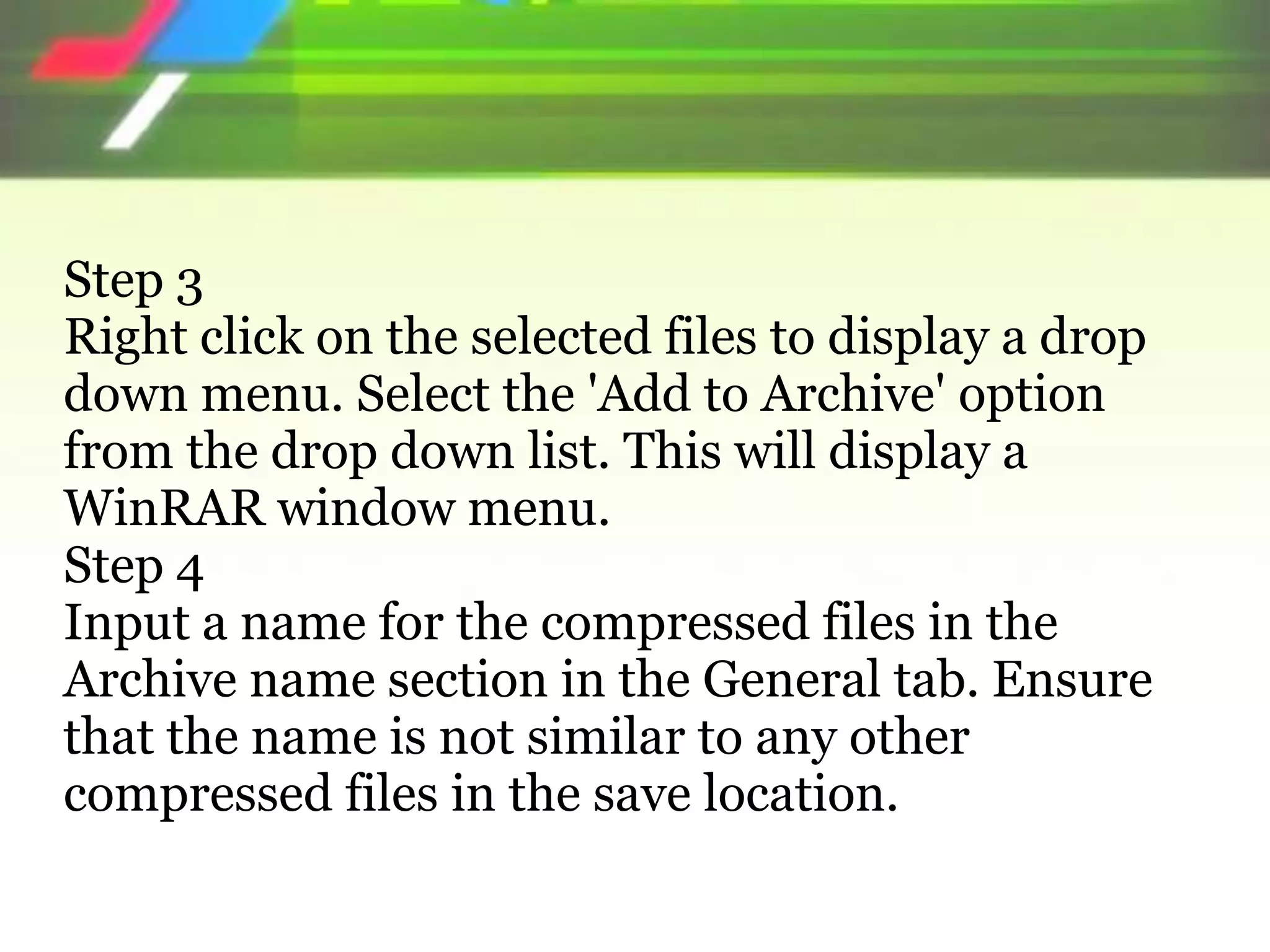 Step 3
Right click on the selected files to display a drop
down menu. Select the 'Add to Archive' option
from the drop down list. This will display a
WinRAR window menu.
Step 4
Input a name for the compressed files in the
Archive name section in the General tab. Ensure
that the name is not similar to any other
compressed files in the save location.
 