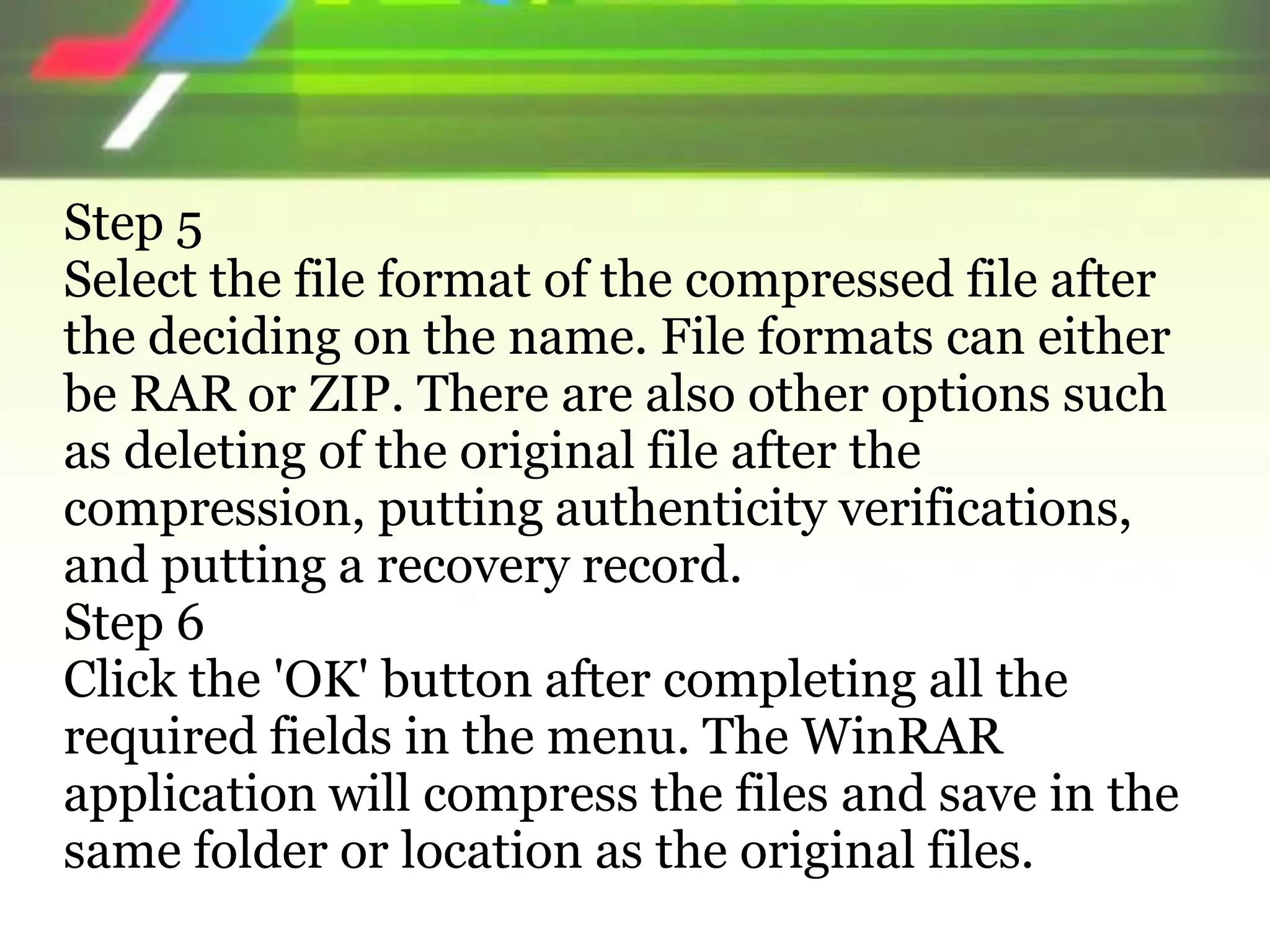 Step 5
Select the file format of the compressed file after
the deciding on the name. File formats can either
be RAR or ZIP. There are also other options such
as deleting of the original file after the
compression, putting authenticity verifications,
and putting a recovery record.
Step 6
Click the 'OK' button after completing all the
required fields in the menu. The WinRAR
application will compress the files and save in the
same folder or location as the original files.
 