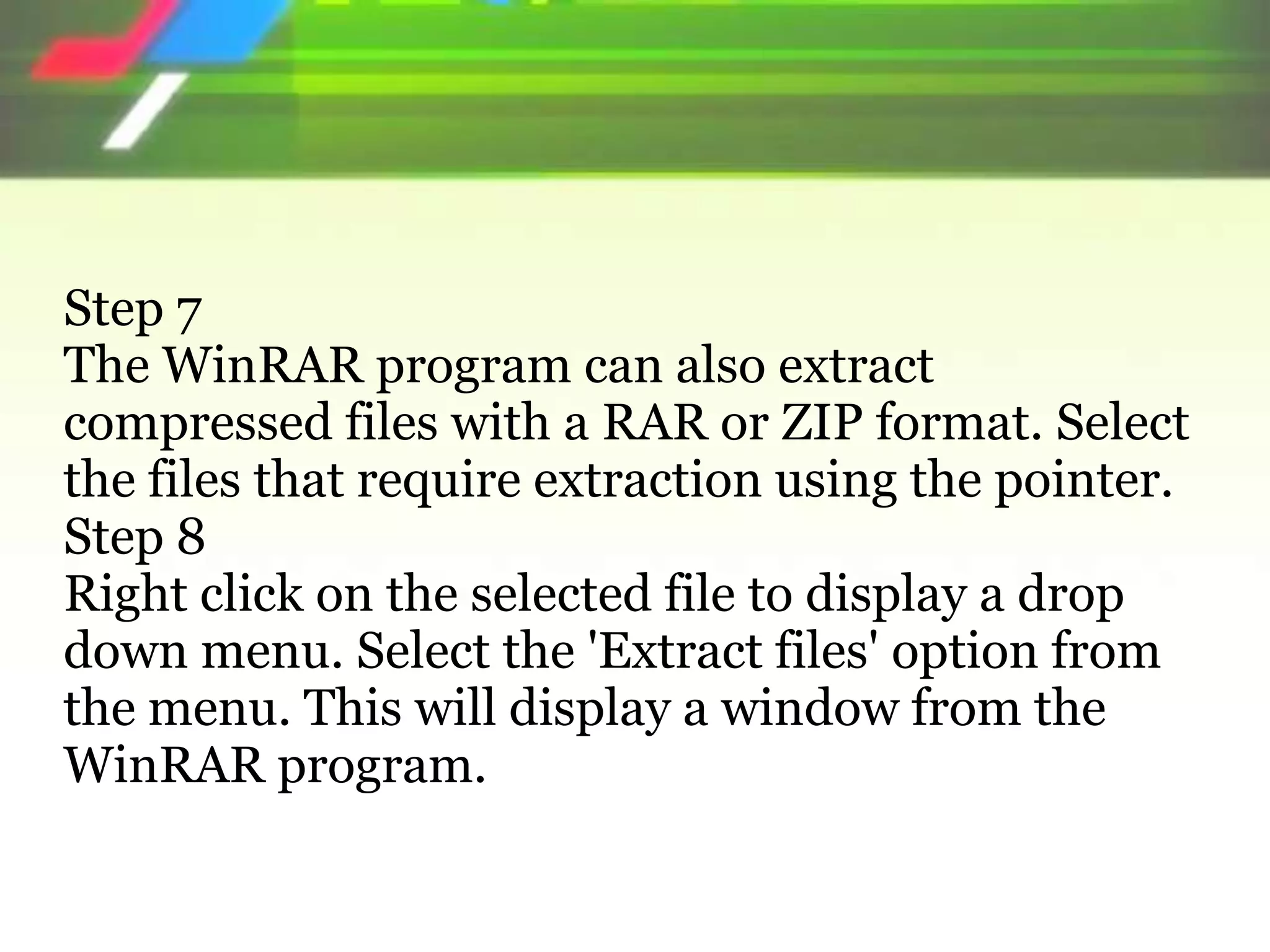 Step 7
The WinRAR program can also extract
compressed files with a RAR or ZIP format. Select
the files that require extraction using the pointer.
Step 8
Right click on the selected file to display a drop
down menu. Select the 'Extract files' option from
the menu. This will display a window from the
WinRAR program.
 