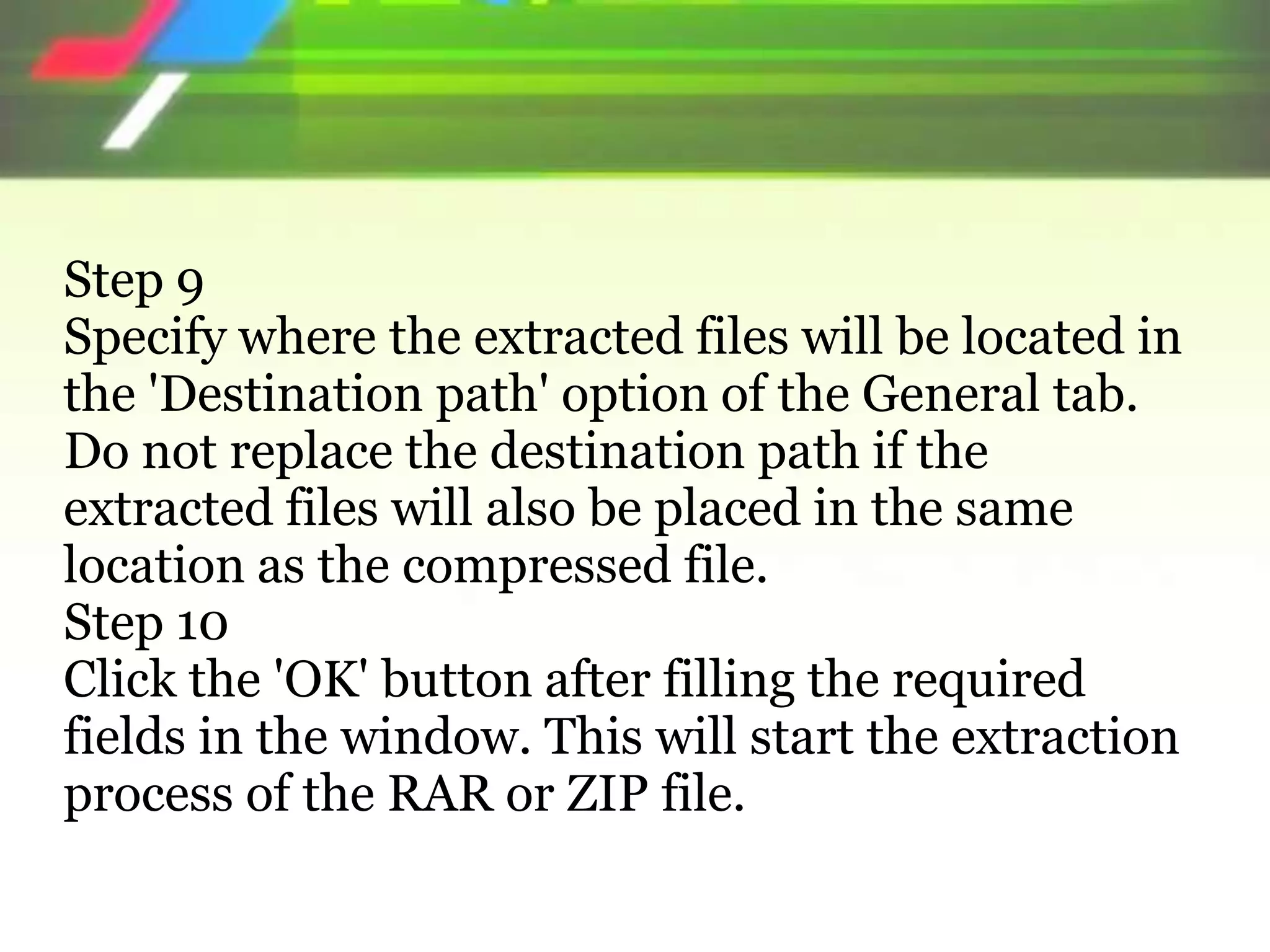 Step 9
Specify where the extracted files will be located in
the 'Destination path' option of the General tab.
Do not replace the destination path if the
extracted files will also be placed in the same
location as the compressed file.
Step 10
Click the 'OK' button after filling the required
fields in the window. This will start the extraction
process of the RAR or ZIP file.
 
