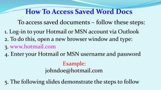 How To Access Saved Word Docs 
To access saved documents – follow these steps: 
1. Log-in to your Hotmail or MSN account via Outlook 
2. To do this, open a new browser window and type: 
3. www.hotmail.com 
4. Enter your Hotmail or MSN username and password 
Example: 
johndoe@hotmail.com 
5. The following slides demonstrate the steps to follow 
 
