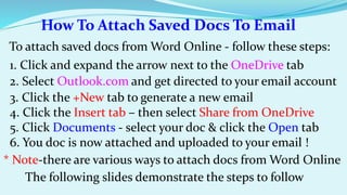 How To Attach Saved Docs To Email 
To attach saved docs from Word Online - follow these steps: 
1. Click and expand the arrow next to the OneDrive tab 
2. Select Outlook.com and get directed to your email account 
3. Click the +New tab to generate a new email 
4. Click the Insert tab – then select Share from OneDrive 
5. Click Documents - select your doc & click the Open tab 
6. You doc is now attached and uploaded to your email ! 
* Note-there are various ways to attach docs from Word Online 
The following slides demonstrate the steps to follow 
 
