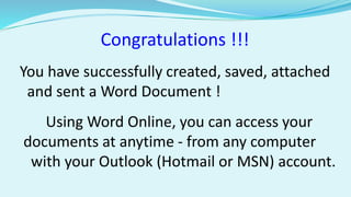 Congratulations !!! 
You have successfully created, saved, attached 
and sent a Word Document ! 
Using Word Online, you can access your 
documents at anytime - from any computer 
with your Outlook (Hotmail or MSN) account. 
