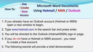 Microsoft Word Documents 
How To: Using Hotmail / MSN / Outlook 
1. If you already have an Outlook account (Hotmail or MSN) 
open a new window to begin. 
2. Type www.hotmail.com in the search bar and press enter. 
3. You will be directed to the Outlook (Hotmail/MSN) sign-in page. 
4. If you do not have a Hotmail or MSN account , you need 
to create a free account. 
5. The following tutorial will provide a brief demonstration 
 