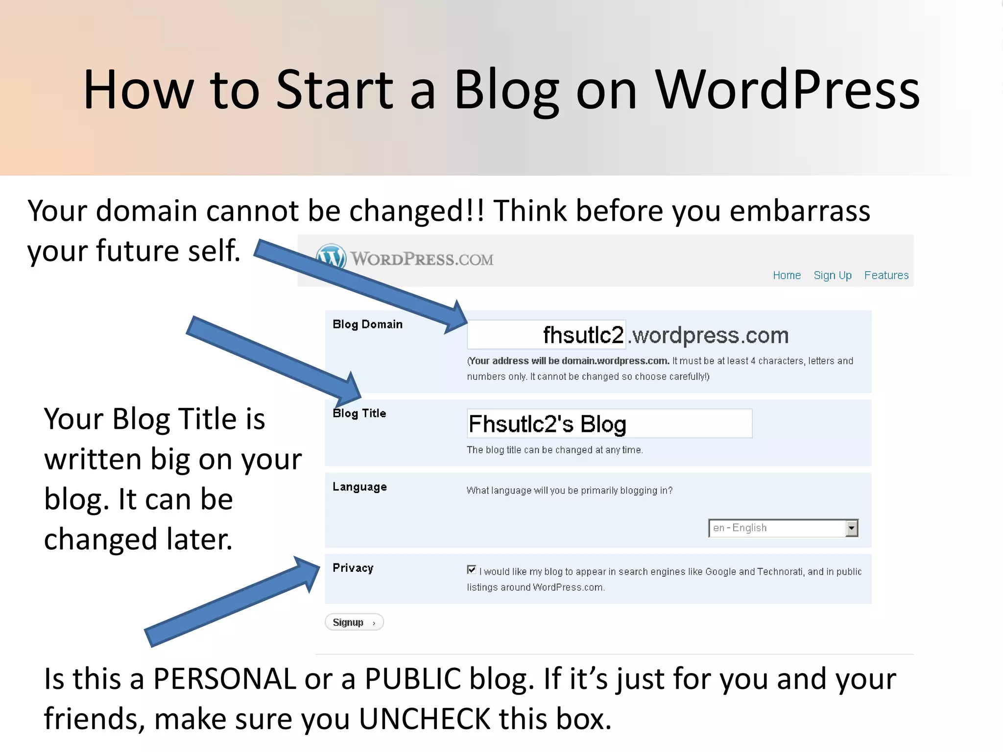 How to Start a Blog on WordPressYour domain cannot be changed!! Think before you embarrass your future self.Your Blog Title is written big on your blog. It can be changed later.Is this a PERSONAL or a PUBLIC blog. If it’s just for you and your friends, make sure you UNCHECK this box. 