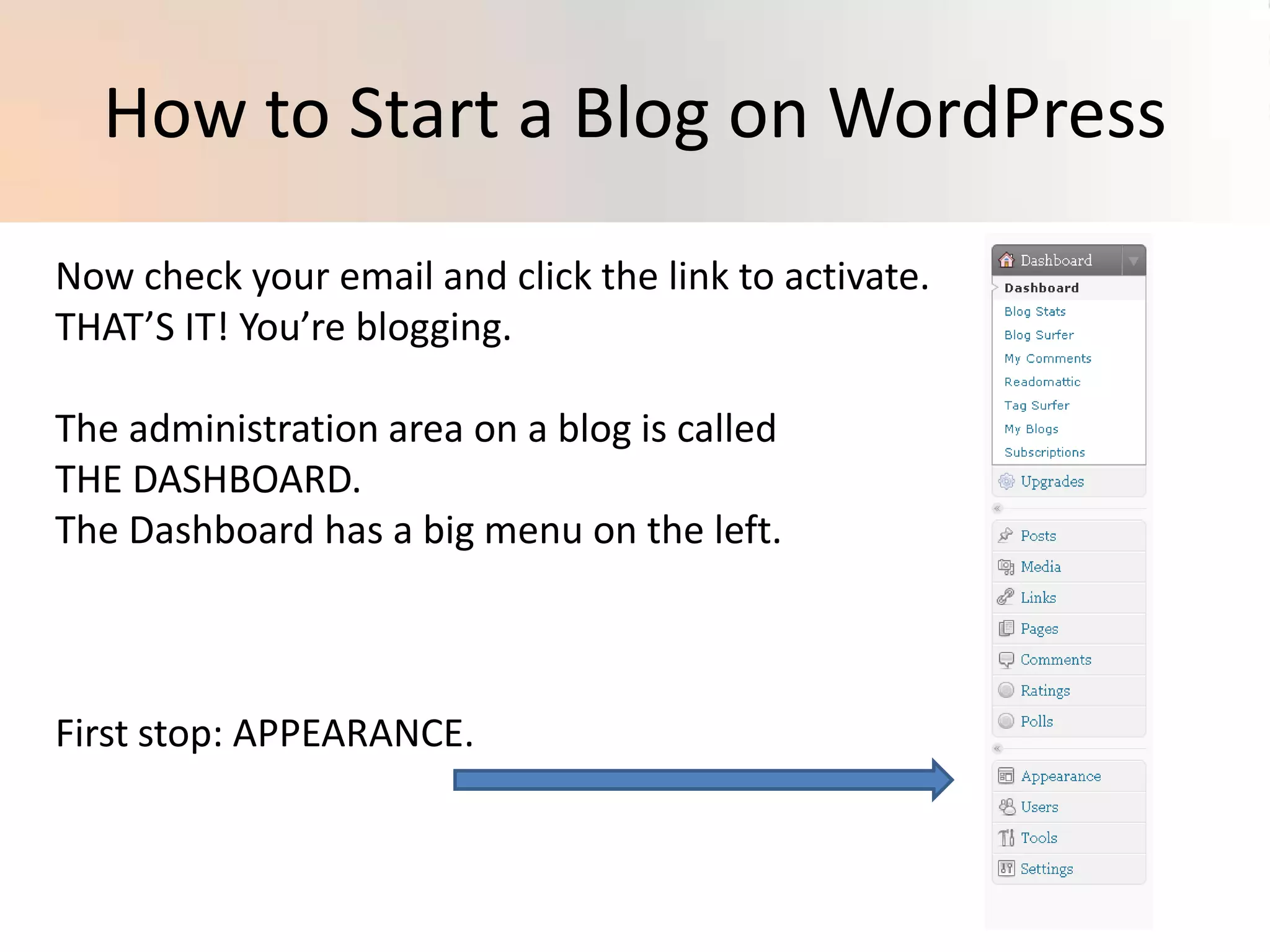 How to Start a Blog on WordPressNow check your email and click the link to activate. THAT’S IT! You’re blogging.The administration area on a blog is calledTHE DASHBOARD.The Dashboard has a big menu on the left.First stop: APPEARANCE.