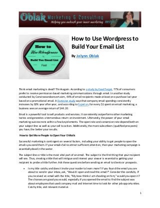 1
How to Use Wordpress to
Build Your Email List
By Jolynn Oblak
Think email marketing is dead? Think again. According to a study by ExactTarget, 77% of consumers
prefer to receive permission-based marketing communications through email. In another study
conducted by Convinceandconvert.com, 44% of email recipients made at least one purchase last year
based on a promotional email. A Forrester study says that company email spending consistently
increases by 10% year after year, and according to Experian, for every $1 spent on email marketing, a
business sees an average return of $44.20.
Email is a powerful tool to sell products and services. It consistently outperforms other marketing
tactics and generates a tremendous return on investment. Ultimately, the power of your email
marketing success rests within a few key elements. The open rate and conversion rate depend both on
your subject line as well as your call to action. Additionally, the more subscribers (qualified prospects)
you have, the better your results.
How to Get More People to Open Your E-Mails
Successful marketing is contingent on several factors, including your ability to get people to open the
emails you send them. If your emails fail to attract sufficient attention, then your marketing campaign is
essentially dead in the water.
The subject line or title is the most vital part of an email. The subject is the first thing that your recipient
will see. Thus, creating a title that will intrigue and interest your viewer is essential to getting your
recipient to probe a little further. Ask these questions before sending an email to clients or prospects.
 Is my title catchy and does it invite your reader to learn more? If you found the email you are
about to send in your inbox, ask, “Would I open and read this email?” Consider this carefully. If
you received an email with the title, “My boss thinks I am cheating on him,” would you open it?
The chances are good you would, especially if you opened the email to find the subject was
about employees that used company mail and Internet time to look for other job opportunities.
Catchy title, and relevant material.
 