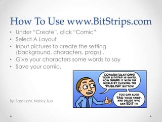 How To Use www.BitStrips.com
• Under “Create”, click “Comic”
• Select A Layout
• Input pictures to create the setting
  (background, characters, props) .
• Give your characters some words to say
• Save your comic.




By: Sara Lam, Nancy Zuo
 