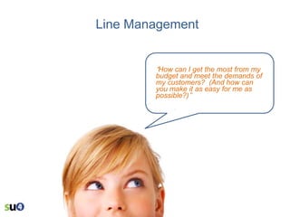 Line Management

“How can I get the most from my

budget and meet the demands of
my customers? (And how can
you make it as easy for me as
possible?)”

 