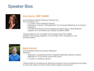 Speaker Bios
Amy Harris, CMP, SMMC
Vice President Strategic Meetings Management
SunTrust Banks, Inc.

• 17 years in the meetings industry
• Named an industry “Changemaker” by Corporate Meetings & Incentives
magazine
• Transformed the SunTrust meetings program from a decentralized
program to a centralized and highly compliant SMM

“Responsible for the oversight and management of the SMM
program, technology suppliers, cost savings, ROI, compliance, and
communication.”

Mark Hubrich
Vice President Client & Industry Relations
SignUp4
• SignUp4 is a leading provider of global meetings software solution
deployed in 23 countries around the world
• 13 years in meeting industry
“Responsible for developing & delivering solutions around meetings technology
to serve the needs of some of the world’s largest corporations.”

 