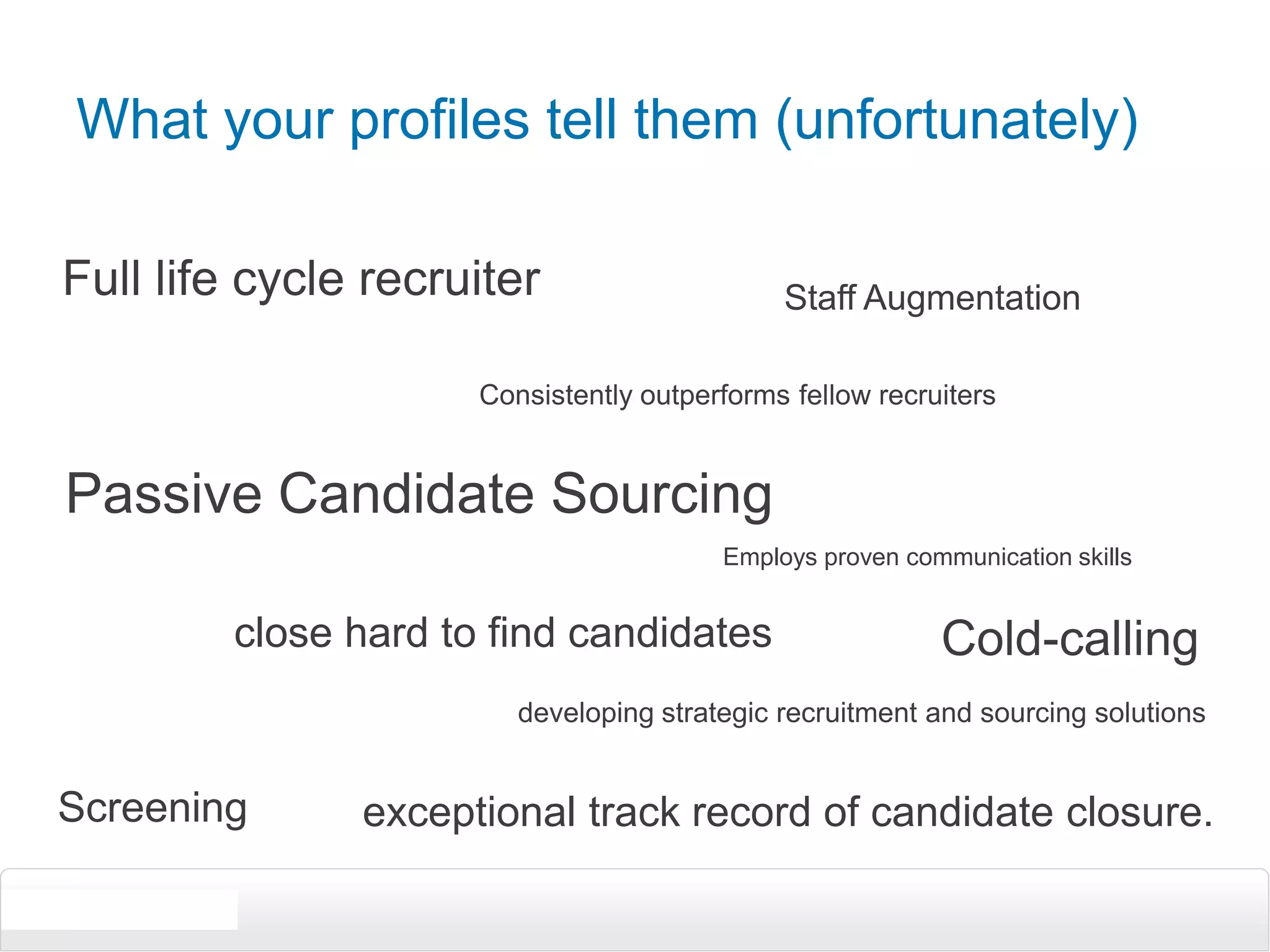What your profiles tell them (unfortunately)Full life cycle recruiterStaff AugmentationConsistently outperforms fellow recruitersPassive Candidate SourcingEmploys proven communication skillsclose hard to find candidatesCold-callingdeveloping strategic recruitment and sourcing solutionsScreeningexceptional track record of candidate closure.