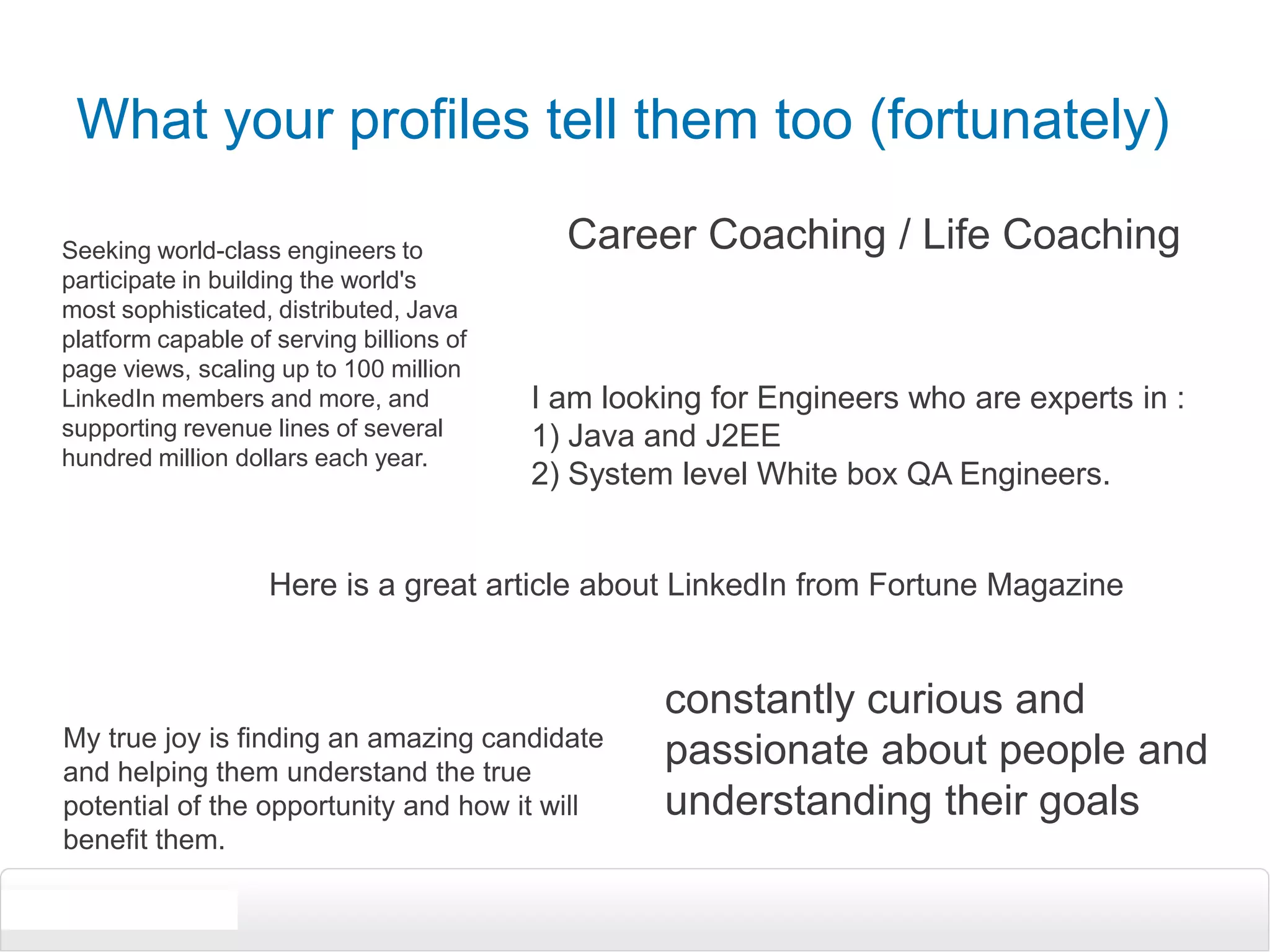 What your profiles tell them too (fortunately)Career Coaching / Life CoachingSeeking world-class engineers to participate in building the world's most sophisticated, distributed, Java platform capable of serving billions of page views, scaling up to 100 million LinkedIn members and more, and supporting revenue lines of several hundred million dollars each year.I am looking for Engineers who are experts in :1) Java and J2EE 2) System level White box QA Engineers. Here is a great article about LinkedIn from Fortune Magazineconstantly curious and passionate about people and understanding their goalsMy true joy is finding an amazing candidate and helping them understand the true potential of the opportunity and how it will benefit them. 