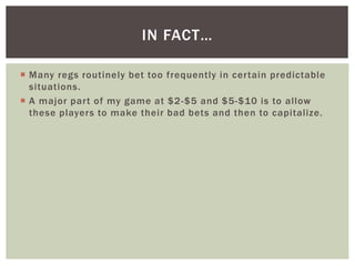 IN FACT… 
 Many regs routinely bet too frequently in cer tain predictable 
situations. 
 A major par t of my game at $2-...