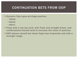 CONTINUATION BETS FROM OOP 
 Dynamic flop types privilege position. 
 7d6s2s 
 4d3s3c 
 Jd9d7s 
 Flops with a low top...