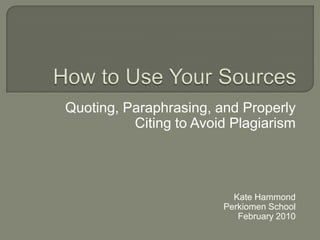 How to Use Your Sources Quoting, Paraphrasing, and Properly Citing to Avoid Plagiarism Kate Hammond Perkiomen School February 2010 