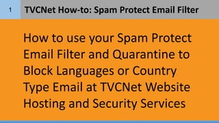 1 TVCNet How-to: Spam Protect Email Filter
How to use your Spam Protect
Email Filter and Quarantine to
Block Languages or Country
Type Email at TVCNet Website
Hosting and Security Services
 