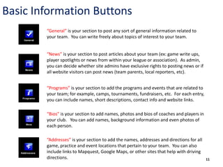 Basic Information Buttons
        “General” is your section to post any sort of general information related to
        your team. You can write freely about topics of interest to your team.


        “News” is your section to post articles about your team (ex: game write ups,
        player spotlights or news from within your league or association). As admin,
        you can decide whether site admins have exclusive rights to posting news or if
        all website visitors can post news (team parents, local reporters, etc).


        “Programs” is your section to add the programs and events that are related to
        your team; for example, camps, tournaments, fundraisers, etc. For each entry,
        you can include names, short descriptions, contact info and website links.

        “Bios” is your section to add names, photos and bios of coaches and players in
        your club. You can add names, background information and even photos of
        each person.

        “Addresses” is your section to add the names, addresses and directions for all
        game, practice and event locations that pertain to your team. You can also
        include links to Mapquest, Google Maps, or other sites that help with driving
        directions.                                                                      11
 