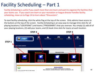 Facility Scheduling – Part 1
 Facility Scheduling is useful if you coach more than one team and want to organize the facilities that
 your teams use. If you coach one team or your recreation or league director handles facility
 scheduling, move on to Page 14 to learn about “Discussions”.

 To start facility scheduling, click the white flag at the top of the screen. Only admins have access to
 the buttons at the top of the screen. Facility Scheduling is an easy way to manage time slots for all
 playing locations (“LOCATIONS”) and teams (“PROGRAMS”) that you oversee. You simply (1) add all of
 your playing locations, (2) add your teams, and (3) book time slots for teams at each location.
                               STEP 2                                    STEP 3



 STEP 1




                                                                                                     12
 