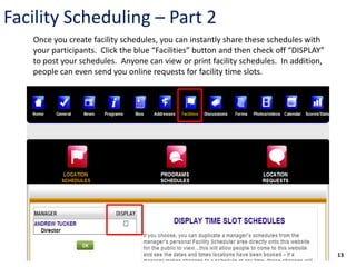 Facility Scheduling – Part 2
   Once you create facility schedules, you can instantly share these schedules with
   your participants. Click the blue “Facilities” button and then check off “DISPLAY”
   to post your schedules. Anyone can view or print facility schedules. In addition,
   people can even send you online requests for facility time slots.




                                                                                        13
 